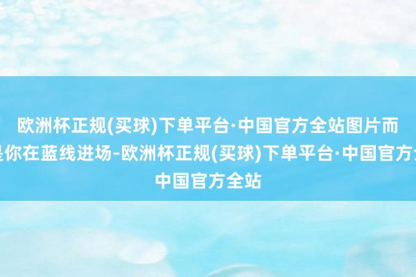 欧洲杯正规(买球)下单平台·中国官方全站图片而若是你在蓝线进场-欧洲杯正规(买球)下单平台·中国官方全站