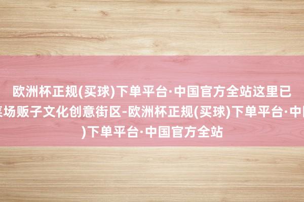 欧洲杯正规(买球)下单平台·中国官方全站这里已转型为老菜场贩子文化创意街区-欧洲杯正规(买球)下单平台·中国官方全站