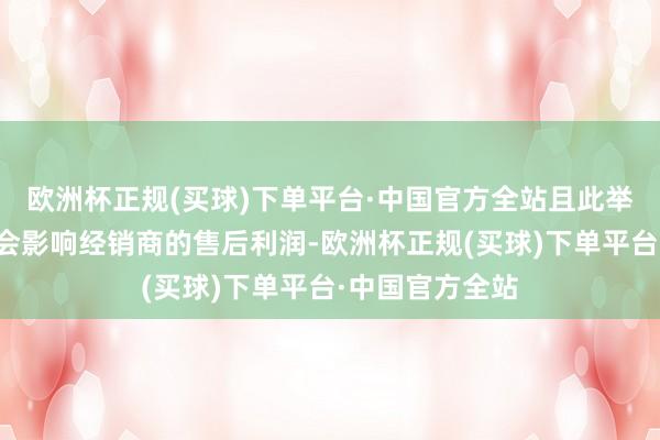 欧洲杯正规(买球)下单平台·中国官方全站且此举在一定进程上会影响经销商的售后利润-欧洲杯正规(买球)下单平台·中国官方全站
