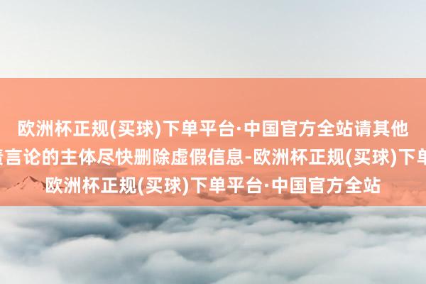 欧洲杯正规(买球)下单平台·中国官方全站请其他发布和传播联系罪责言论的主体尽快删除虚假信息-欧洲杯正规(买球)下单平台·中国官方全站