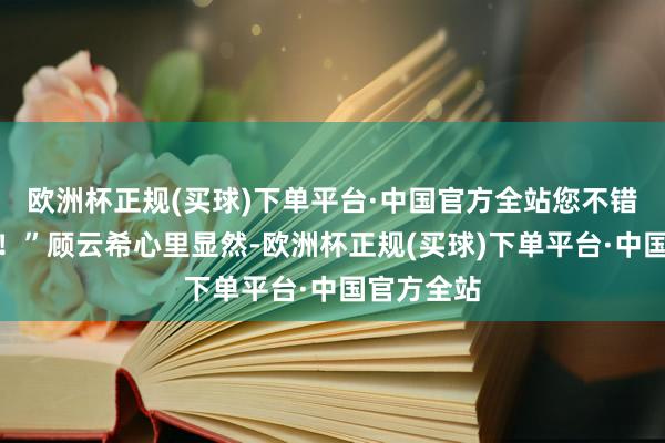 欧洲杯正规(买球)下单平台·中国官方全站您不错逐步接头！”顾云希心里显然-欧洲杯正规(买球)下单平台·中国官方全站