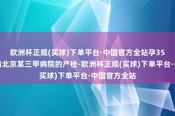 欧洲杯正规(买球)下单平台·中国官方全站孕35周的她刚戒指北京某三甲病院的产检-欧洲杯正规(买球)下单平台·中国官方全站