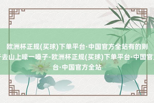 欧洲杯正规(买球)下单平台·中国官方全站有的则正经于去山上嚎一嗓子-欧洲杯正规(买球)下单平台·中国官方全站