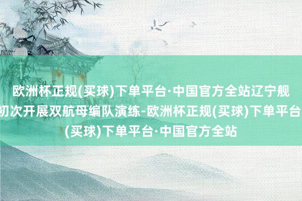 欧洲杯正规(买球)下单平台·中国官方全站辽宁舰、山东舰编队初次开展双航母编队演练-欧洲杯正规(买球)下单平台·中国官方全站