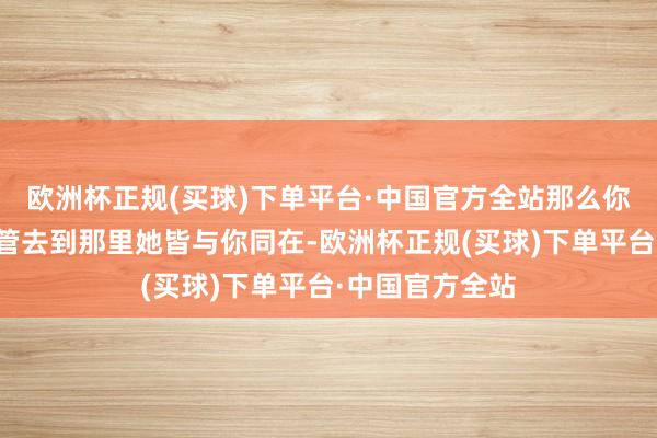 欧洲杯正规(买球)下单平台·中国官方全站那么你而后一世中不管去到那里她皆与你同在-欧洲杯正规(买球)下单平台·中国官方全站
