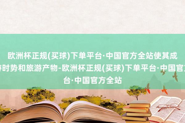欧洲杯正规(买球)下单平台·中国官方全站使其成为旅游时势和旅游产物-欧洲杯正规(买球)下单平台·中国官方全站
