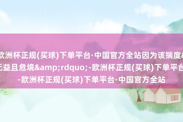 欧洲杯正规(买球)下单平台·中国官方全站因为该揣度&ldquo;无益且危境&rdquo;-欧洲杯正规(买球)下单平台·中国官方全站