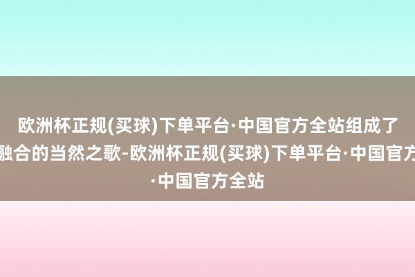 欧洲杯正规(买球)下单平台·中国官方全站组成了一曲融合的当然之歌-欧洲杯正规(买球)下单平台·中国官方全站