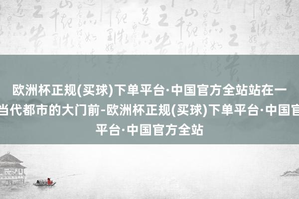 欧洲杯正规(买球)下单平台·中国官方全站站在一扇通往当代都市的大门前-欧洲杯正规(买球)下单平台·中国官方全站