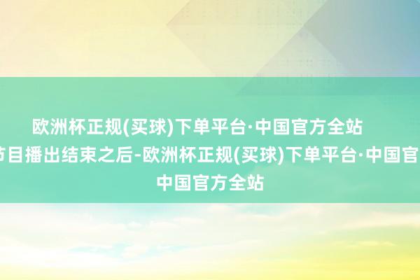欧洲杯正规(买球)下单平台·中国官方全站       可在节目播出结束之后-欧洲杯正规(买球)下单平台·中国官方全站