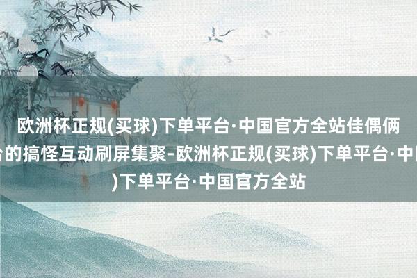 欧洲杯正规(买球)下单平台·中国官方全站佳偶俩在大意平台的搞怪互动刷屏集聚-欧洲杯正规(买球)下单平台·中国官方全站