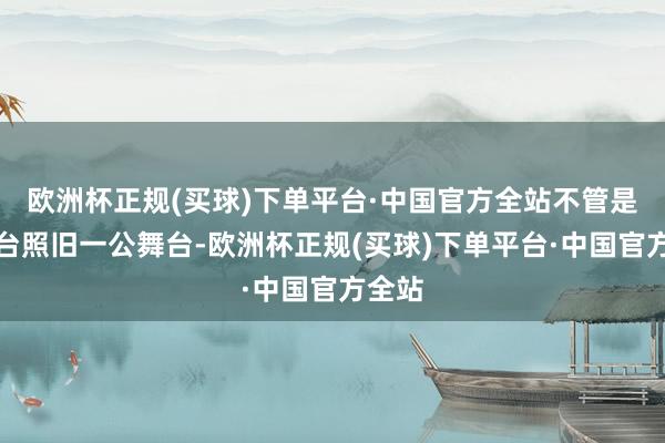 欧洲杯正规(买球)下单平台·中国官方全站不管是初舞台照旧一公舞台-欧洲杯正规(买球)下单平台·中国官方全站