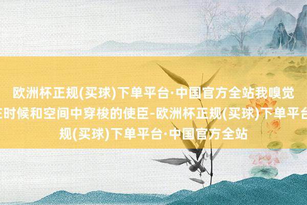欧洲杯正规(买球)下单平台·中国官方全站我嗅觉他就像是一个在时候和空间中穿梭的使臣-欧洲杯正规(买球)下单平台·中国官方全站