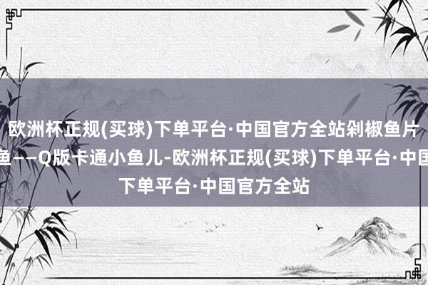 欧洲杯正规(买球)下单平台·中国官方全站剁椒鱼片是竟然有鱼——Q版卡通小鱼儿-欧洲杯正规(买球)下单平台·中国官方全站