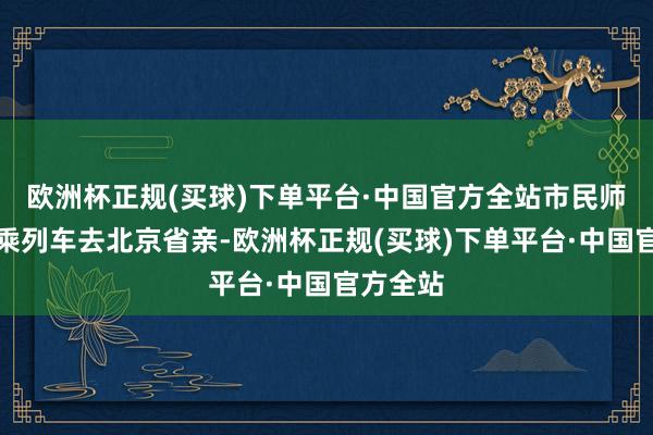 欧洲杯正规(买球)下单平台·中国官方全站市民师晓壮搭乘列车去北京省亲-欧洲杯正规(买球)下单平台·中国官方全站