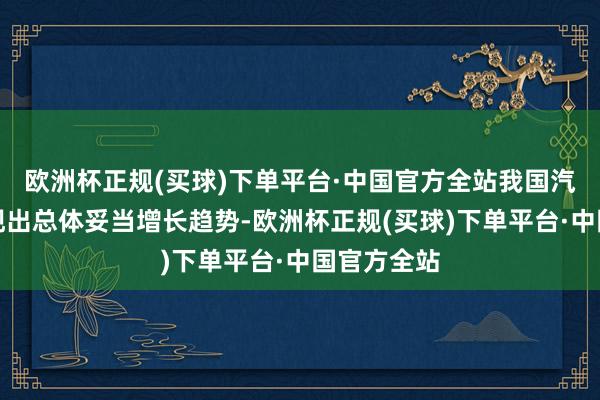 欧洲杯正规(买球)下单平台·中国官方全站我国汽车糜费呈现出总体妥当增长趋势-欧洲杯正规(买球)下单平台·中国官方全站