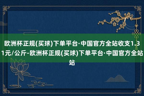 欧洲杯正规(买球)下单平台·中国官方全站收支1.31元/公斤-欧洲杯正规(买球)下单平台·中国官方全站