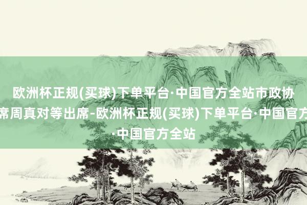 欧洲杯正规(买球)下单平台·中国官方全站市政协副主席周真对等出席-欧洲杯正规(买球)下单平台·中国官方全站