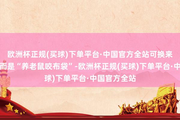 欧洲杯正规(买球)下单平台·中国官方全站可换来的不是薪金而是“养老鼠咬布袋”-欧洲杯正规(买球)下单平台·中国官方全站