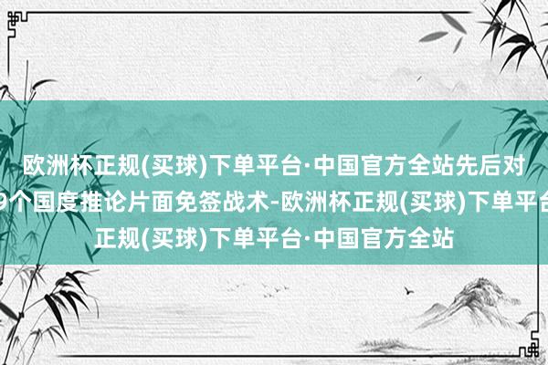 欧洲杯正规(买球)下单平台·中国官方全站先后对法国、德国等29个国度推论片面免签战术-欧洲杯正规(买球)下单平台·中国官方全站