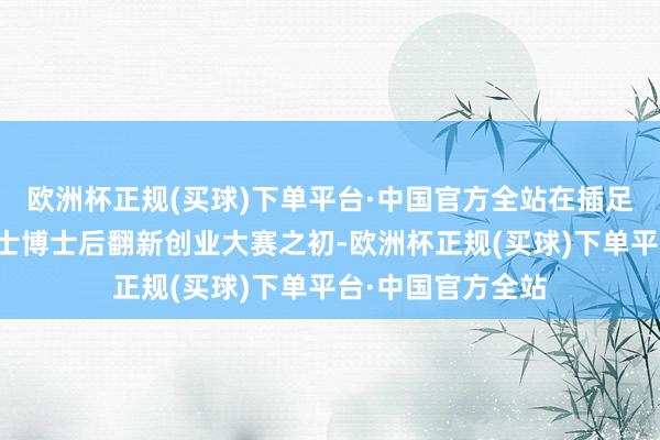 欧洲杯正规(买球)下单平台·中国官方全站在插足粤港澳大湾区博士博士后翻新创业大赛之初-欧洲杯正规(买球)下单平台·中国官方全站