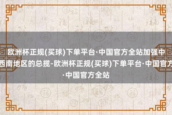 欧洲杯正规(买球)下单平台·中国官方全站加强中央对西南地区的总揽-欧洲杯正规(买球)下单平台·中国官方全站