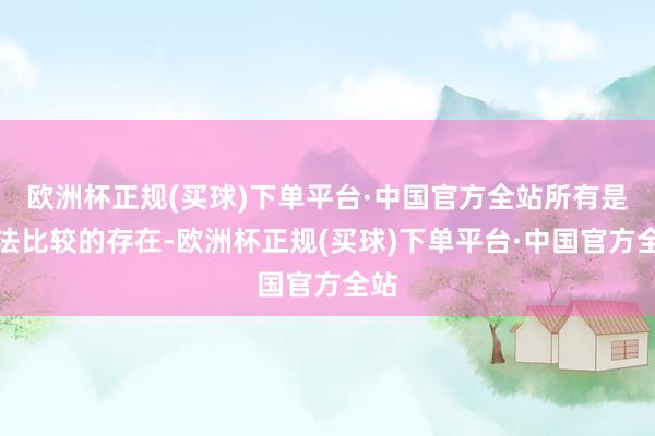 欧洲杯正规(买球)下单平台·中国官方全站所有是无法比较的存在-欧洲杯正规(买球)下单平台·中国官方全站