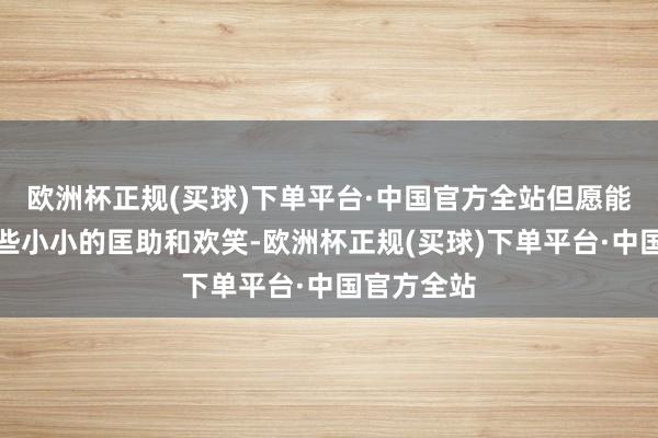 欧洲杯正规(买球)下单平台·中国官方全站但愿能给世界一些小小的匡助和欢笑-欧洲杯正规(买球)下单平台·中国官方全站