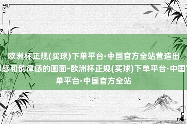 欧洲杯正规(买球)下单平台·中国官方全站营造出蹧跶节律感和韵律感的画面-欧洲杯正规(买球)下单平台·中国官方全站