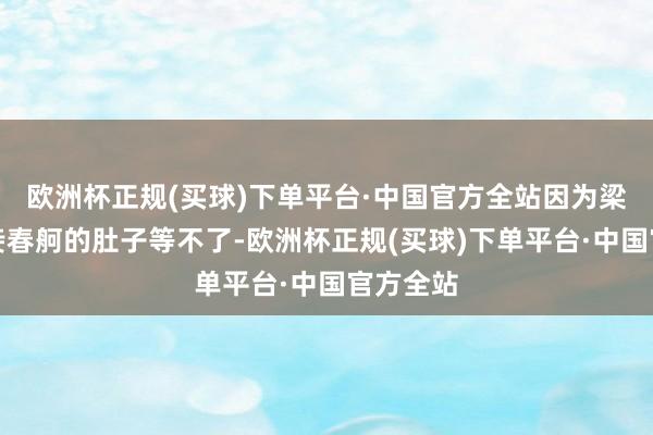 欧洲杯正规(买球)下单平台·中国官方全站因为梁晗的贵妾春舸的肚子等不了-欧洲杯正规(买球)下单平台·中国官方全站