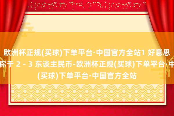 欧洲杯正规(买球)下单平台·中国官方全站1 好意思元好像只相称于 2 - 3 东谈主民币-欧洲杯正规(买球)下单平台·中国官方全站