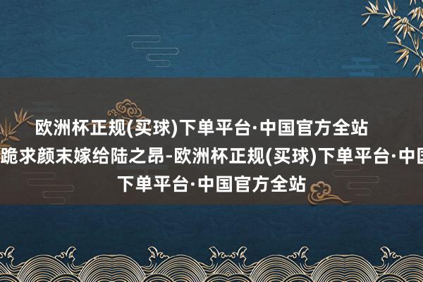 欧洲杯正规(买球)下单平台·中国官方全站       大批网友跪求颜末嫁给陆之昂-欧洲杯正规(买球)下单平台·中国官方全站