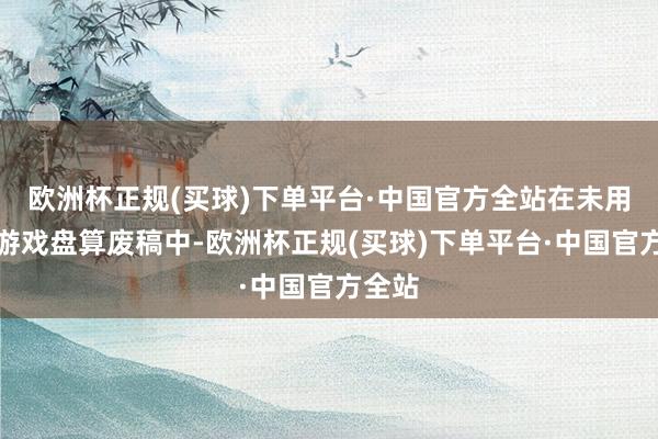 欧洲杯正规(买球)下单平台·中国官方全站在未用到的游戏盘算废稿中-欧洲杯正规(买球)下单平台·中国官方全站