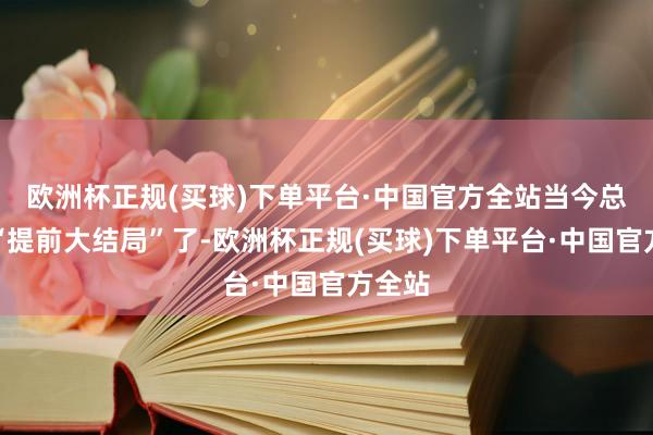 欧洲杯正规(买球)下单平台·中国官方全站当今总算要“提前大结局”了-欧洲杯正规(买球)下单平台·中国官方全站