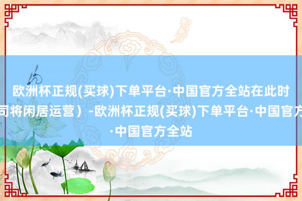 欧洲杯正规(买球)下单平台·中国官方全站在此时间公司将闲居运营）-欧洲杯正规(买球)下单平台·中国官方全站