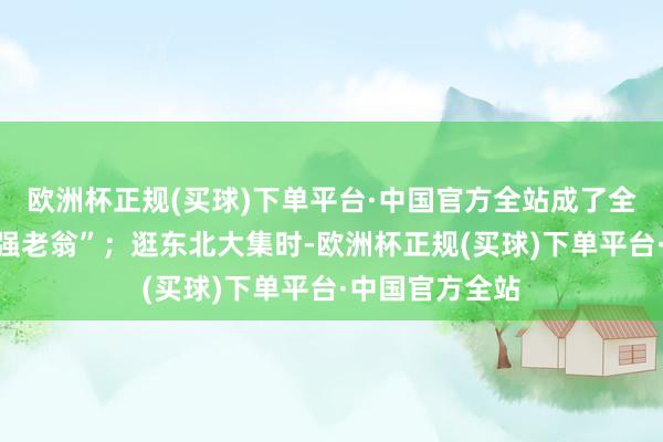 欧洲杯正规(买球)下单平台·中国官方全站成了全网疯传的“倔强老翁”；逛东北大集时-欧洲杯正规(买球)下单平台·中国官方全站