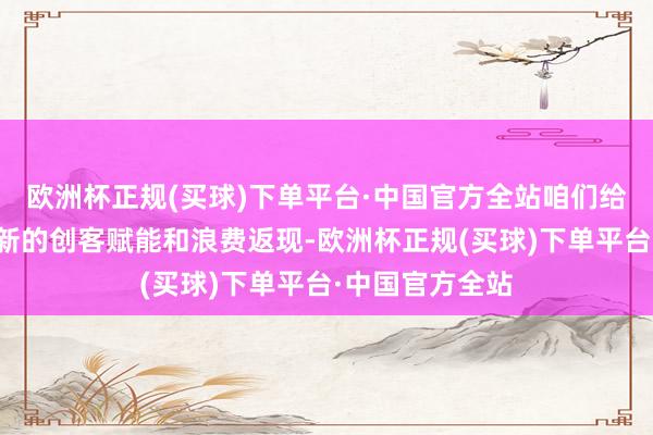 欧洲杯正规(买球)下单平台·中国官方全站咱们给全球带来了全新的创客赋能和浪费返现-欧洲杯正规(买球)下单平台·中国官方全站