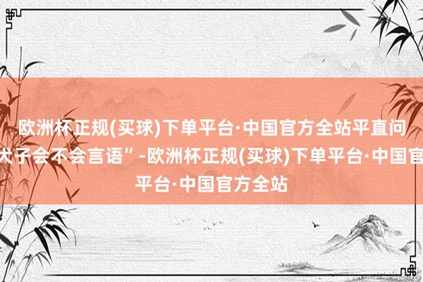 欧洲杯正规(买球)下单平台·中国官方全站平直问他“你犬子会不会言语”-欧洲杯正规(买球)下单平台·中国官方全站