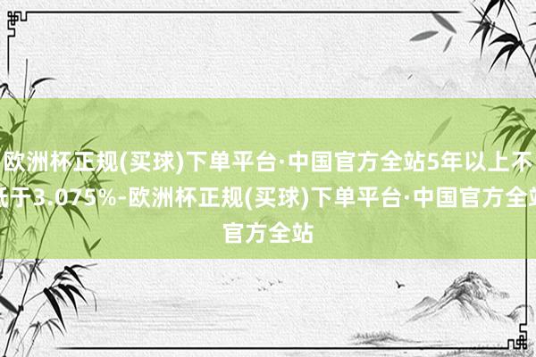 欧洲杯正规(买球)下单平台·中国官方全站5年以上不低于3.075%-欧洲杯正规(买球)下单平台·中国官方全站
