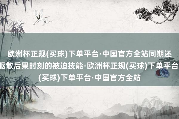 欧洲杯正规(买球)下单平台·中国官方全站同期还具备减少受到驱散后果时刻的被迫技能-欧洲杯正规(买球)下单平台·中国官方全站