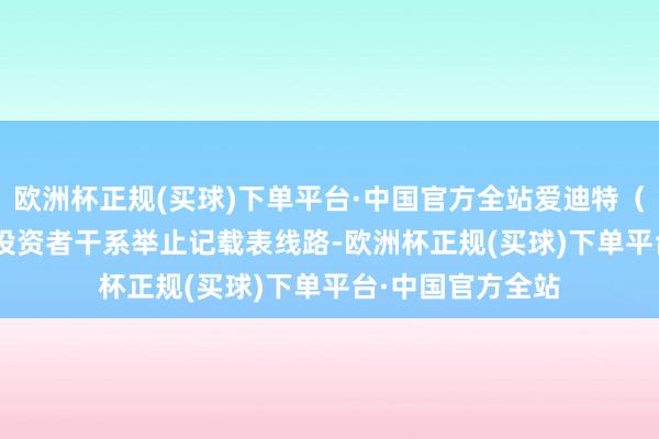 欧洲杯正规(买球)下单平台·中国官方全站爱迪特（301580）走漏投资者干系举止记载表线路-欧洲杯正规(买球)下单平台·中国官方全站